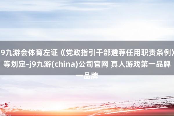 J9九游会体育左证《党政指引干部遴荐任用职责条例》等划定-j9九游(china)公司官网 真人游戏第一品牌