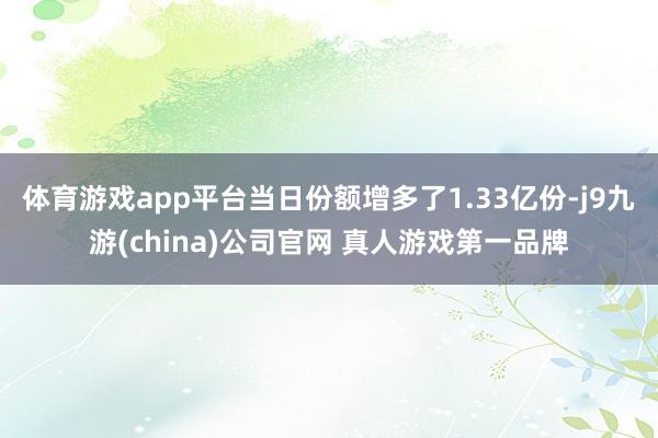 体育游戏app平台当日份额增多了1.33亿份-j9九游(china)公司官网 真人游戏第一品牌