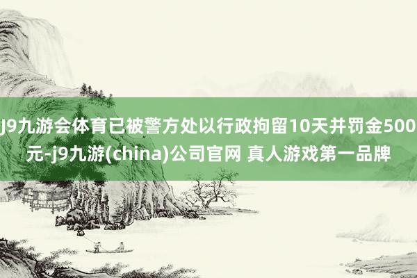 J9九游会体育已被警方处以行政拘留10天并罚金500元-j9九游(china)公司官网 真人游戏第一品牌