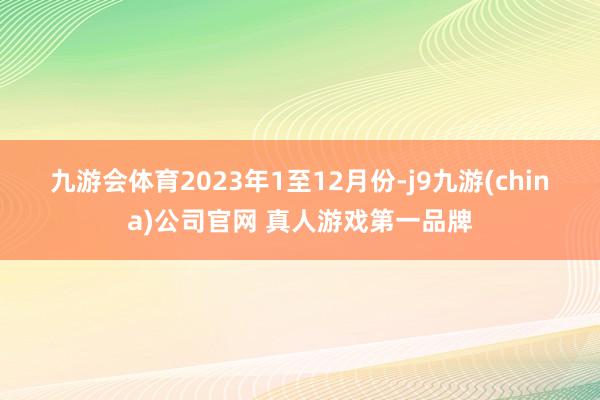 九游会体育　　2023年1至12月份-j9九游(china)公司官网 真人游戏第一品牌