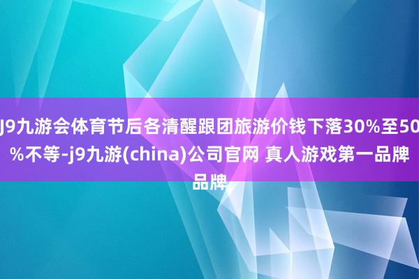 J9九游会体育节后各清醒跟团旅游价钱下落30%至50%不等-j9九游(china)公司官网 真人游戏第一品牌